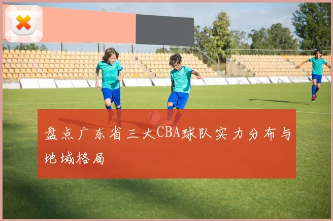 盘点广东省三大CBA球队实力分布与地域格局