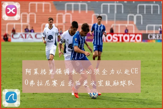 阿莱格里强调米兰必须全力以赴CEO弗拉尼赛后亲临更衣室鼓励球队