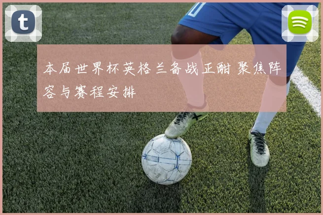 本届世界杯英格兰备战正酣 聚焦阵容与赛程安排