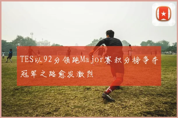 TES以92分领跑Major赛积分榜争夺冠军之路愈发激烈