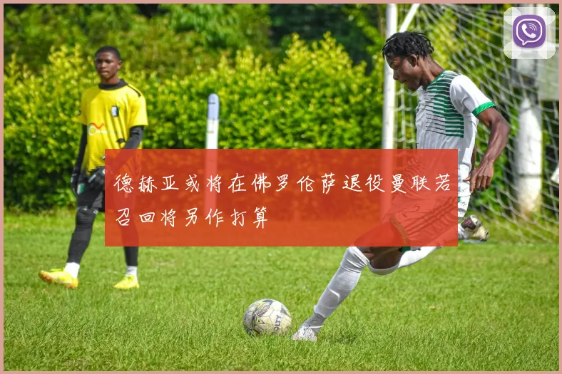 德赫亚或将在佛罗伦萨退役曼联若召回将另作打算