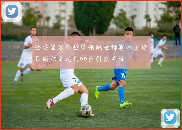 西安篮球队强势领跑世锦赛积分榜目前积分达到66分引发关注