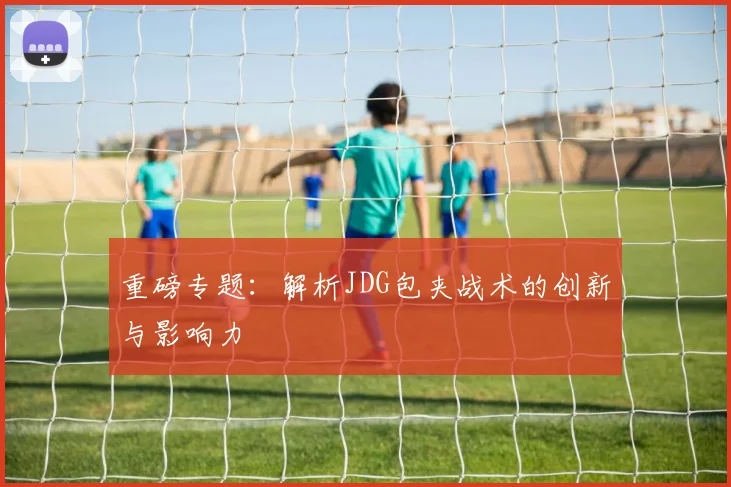 重磅专题：解析JDG包夹战术的创新与影响力